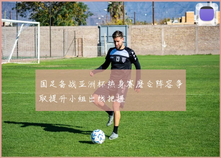 国足备战亚洲杯热身赛磨合阵容争取提升小组出线把握