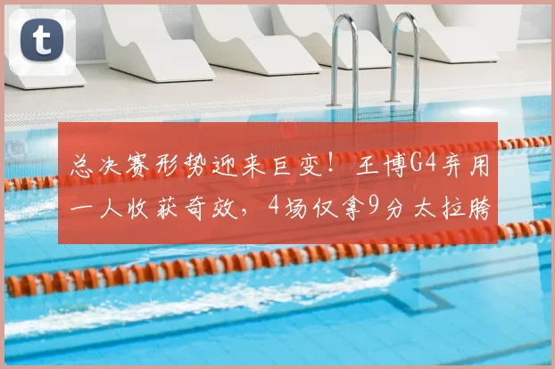 总决赛形势迎来巨变！王博G4弃用一人收获奇效，4场仅拿9分太拉胯
