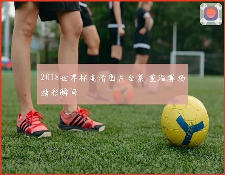 2018世界杯高清图片合集 重温赛场精彩瞬间
