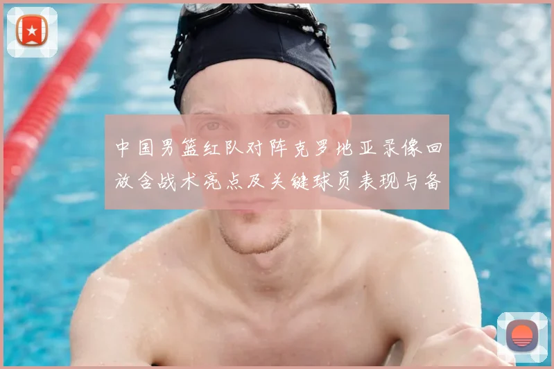 中国男篮红队对阵克罗地亚录像回放含战术亮点及关键球员表现与备战影响