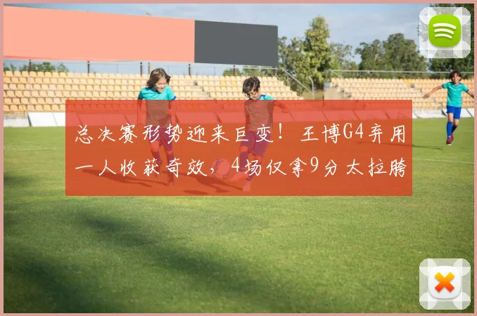 总决赛形势迎来巨变！王博G4弃用一人收获奇效，4场仅拿9分太拉胯