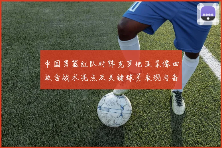 中国男篮红队对阵克罗地亚录像回放含战术亮点及关键球员表现与备战影响