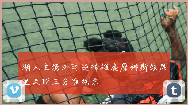 湖人主场加时逆转雄鹿詹姆斯缺席里夫斯三分准绝杀