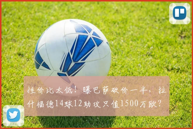 性价比太低！曝巴萨砍价一半，拉什福德14球12助攻只值1500万欧？