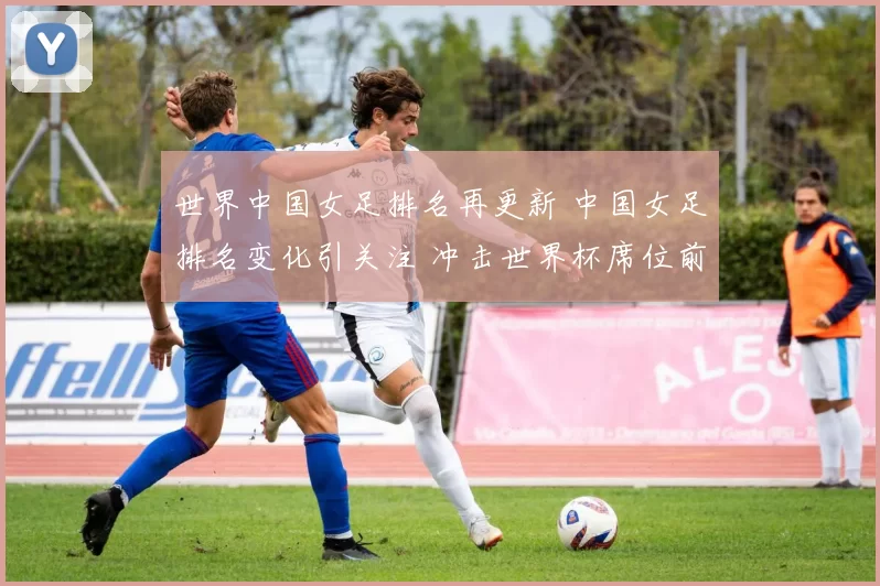 世界中国女足排名再更新 中国女足排名变化引关注 冲击世界杯席位前景受关注