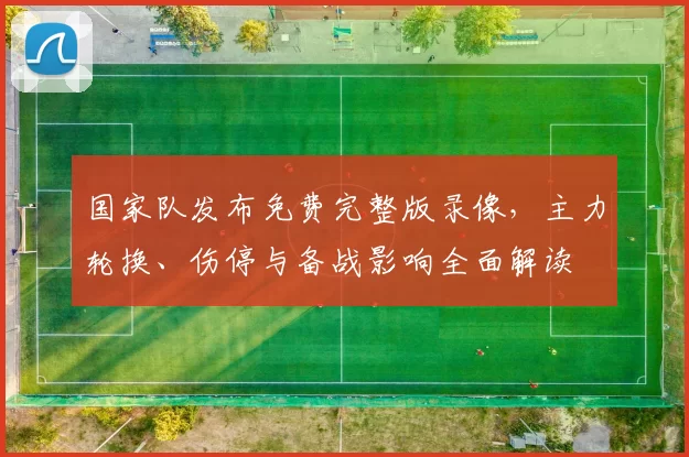 国家队发布免费完整版录像，主力轮换、伤停与备战影响全面解读