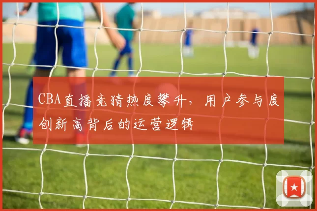 CBA直播竞猜热度攀升，用户参与度创新高背后的运营逻辑