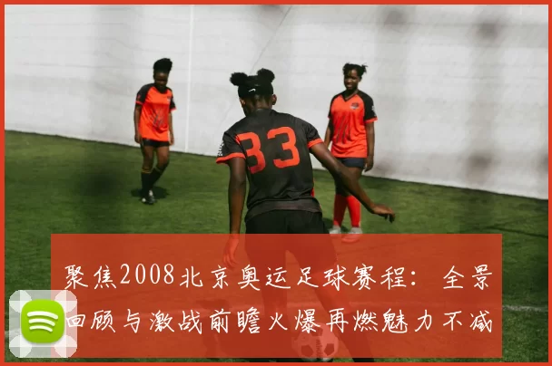 聚焦2008北京奥运足球赛程：全景回顾与激战前瞻火爆再燃魅力不减