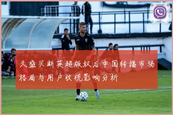 天盛买断英超版权后中国转播市场格局与用户收视影响分析