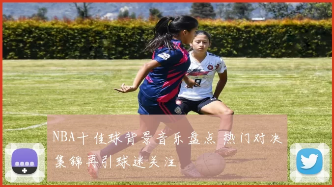 NBA十佳球背景音乐盘点 热门对决集锦再引球迷关注