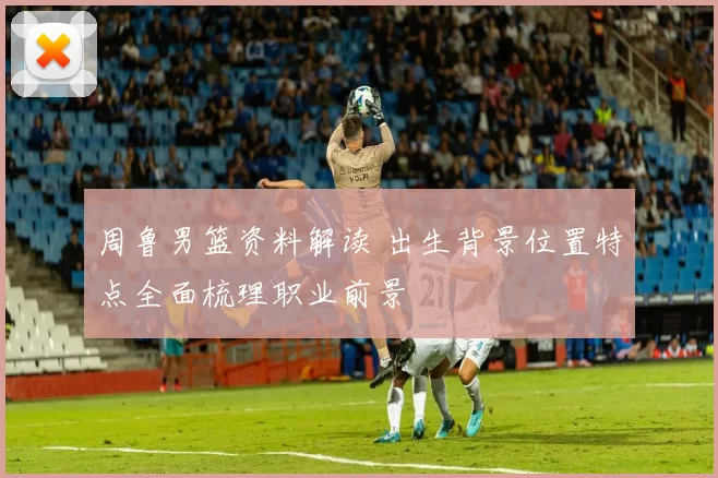 周鲁男篮资料解读 出生背景位置特点全面梳理职业前景