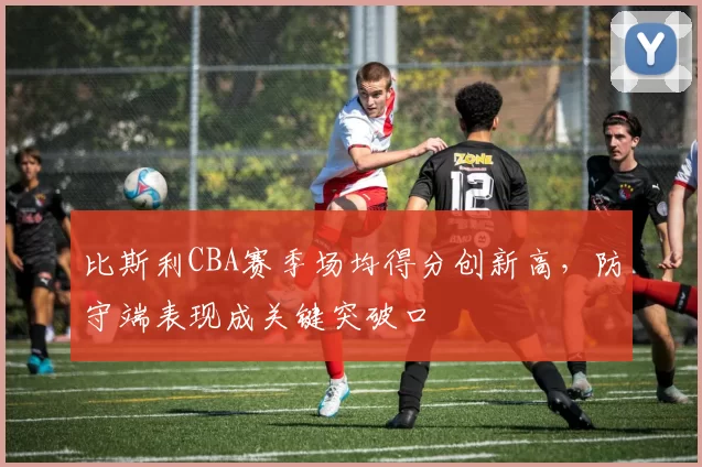 比斯利CBA赛季场均得分创新高，防守端表现成关键突破口