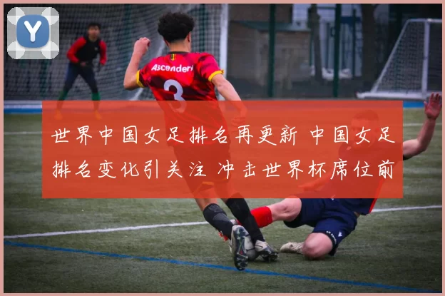 世界中国女足排名再更新 中国女足排名变化引关注 冲击世界杯席位前景受关注