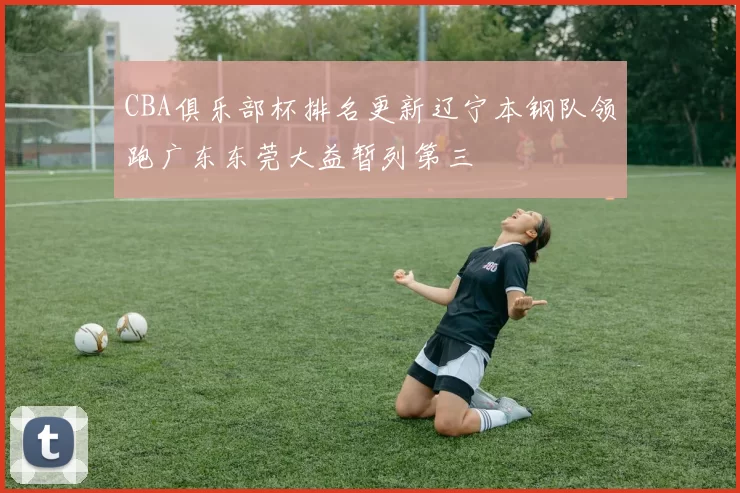 CBA俱乐部杯排名更新辽宁本钢队领跑广东东莞大益暂列第三