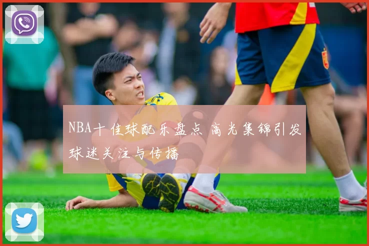 NBA十佳球配乐盘点 高光集锦引发球迷关注与传播