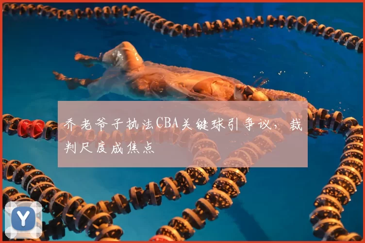 乔老爷子执法CBA关键球引争议，裁判尺度成焦点