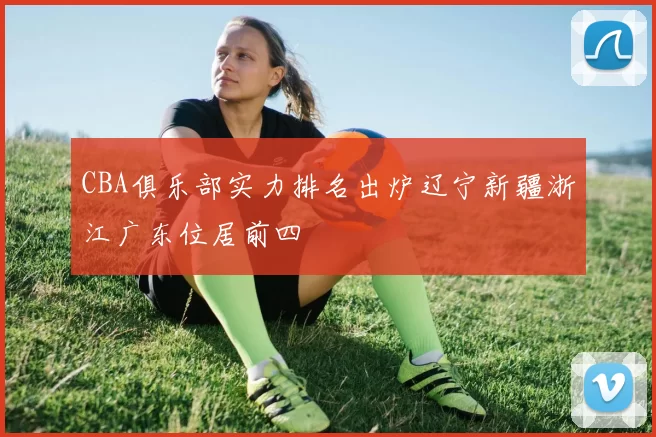 CBA俱乐部实力排名出炉辽宁新疆浙江广东位居前四