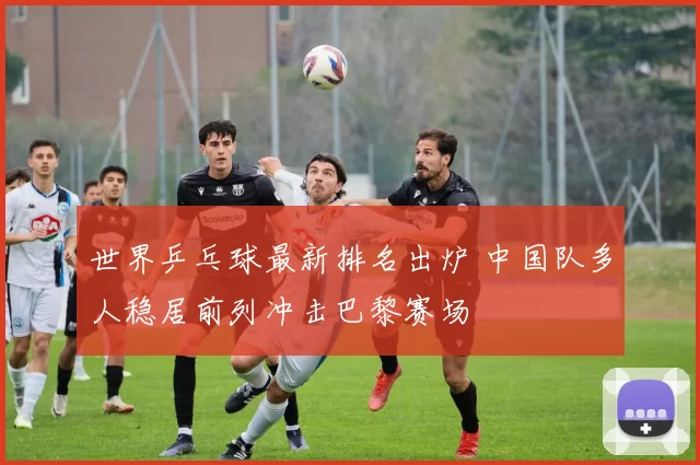 世界乒乓球最新排名出炉 中国队多人稳居前列冲击巴黎赛场