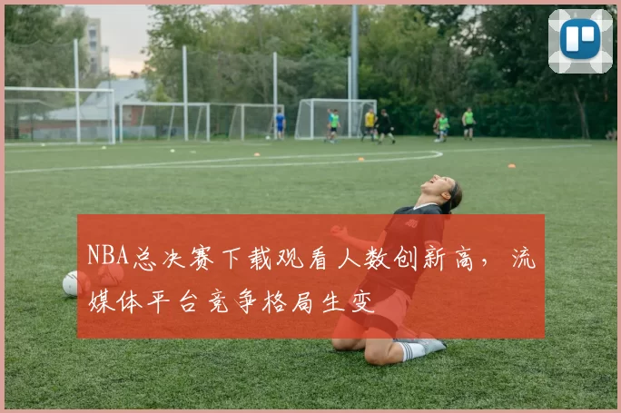 NBA总决赛下载观看人数创新高，流媒体平台竞争格局生变