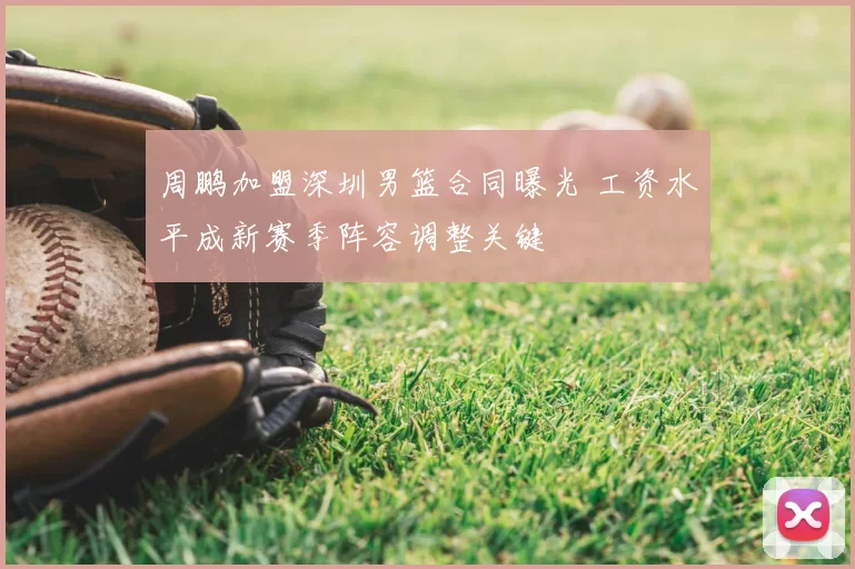 周鹏加盟深圳男篮合同曝光 工资水平成新赛季阵容调整关键