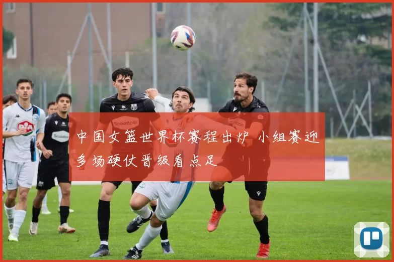 中国女篮世界杯赛程出炉 小组赛迎多场硬仗晋级看点足