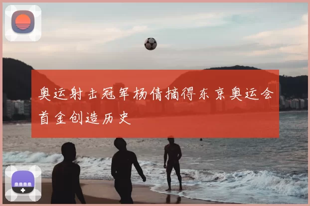 奥运射击冠军杨倩摘得东京奥运会首金创造历史