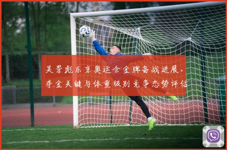 吴景彪东京奥运会金牌备战进展、夺金关键与体重级别竞争态势评估