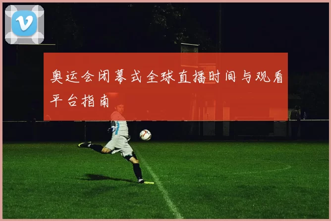 奥运会闭幕式全球直播时间与观看平台指南