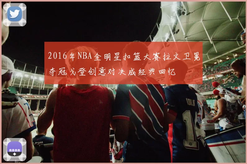 2016年NBA全明星扣篮大赛拉文卫冕夺冠戈登创意对决成经典回忆