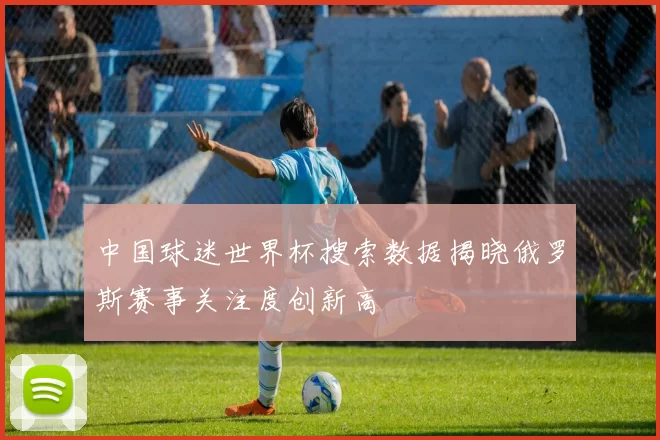 中国球迷世界杯搜索数据揭晓俄罗斯赛事关注度创新高