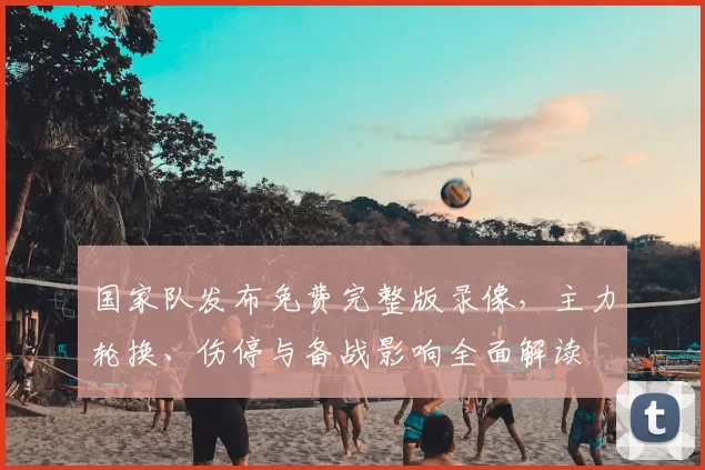 国家队发布免费完整版录像，主力轮换、伤停与备战影响全面解读