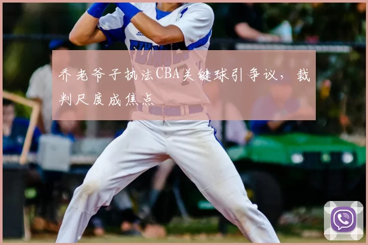 乔老爷子执法CBA关键球引争议，裁判尺度成焦点