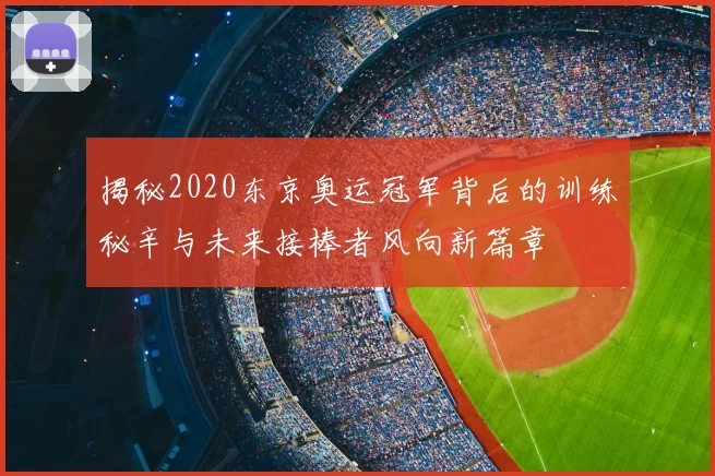 揭秘2020东京奥运冠军背后的训练秘辛与未来接棒者风向新篇章