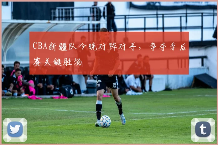 CBA新疆队今晚对阵对手，争夺季后赛关键胜场