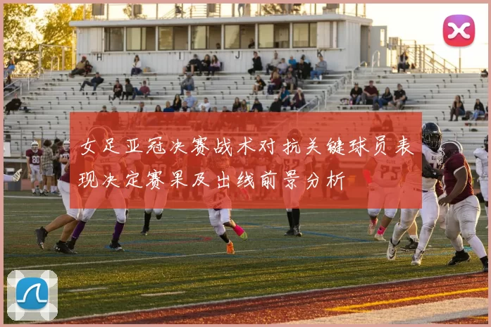 女足亚冠决赛战术对抗关键球员表现决定赛果及出线前景分析