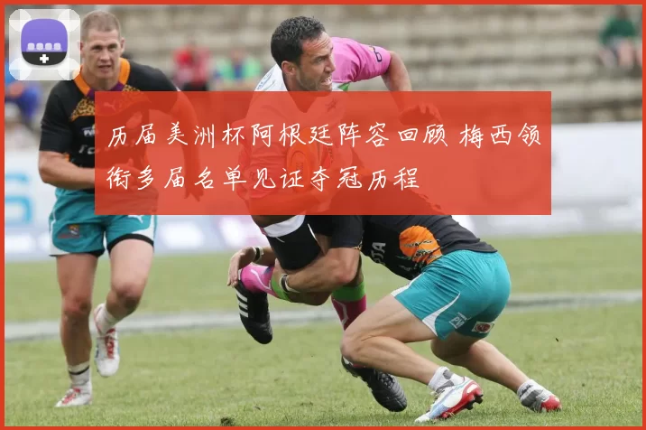 历届美洲杯阿根廷阵容回顾 梅西领衔多届名单见证夺冠历程