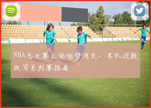 NBA总决赛主场优势消失，客队连胜改写系列赛格局