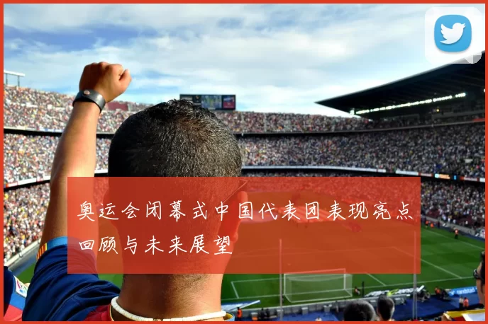 奥运会闭幕式中国代表团表现亮点回顾与未来展望