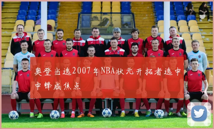奥登当选2007年NBA状元开拓者选中中锋成焦点