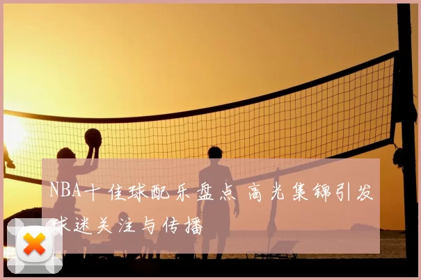 NBA十佳球配乐盘点 高光集锦引发球迷关注与传播