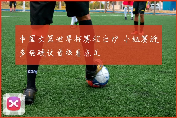 中国女篮世界杯赛程出炉 小组赛迎多场硬仗晋级看点足