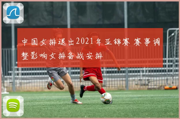 中国女排退出2021年亚锦赛 赛事调整影响女排备战安排