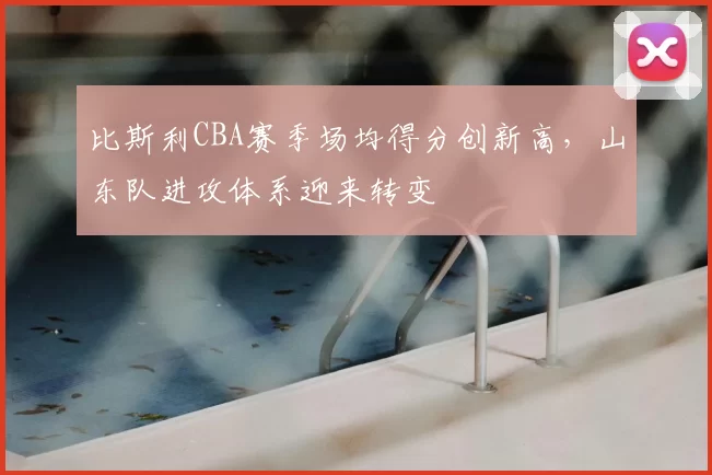 比斯利CBA赛季场均得分创新高，山东队进攻体系迎来转变