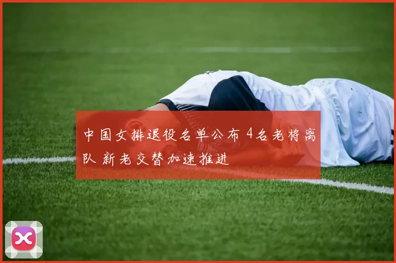 中国女排退役名单公布 4名老将离队 新老交替加速推进