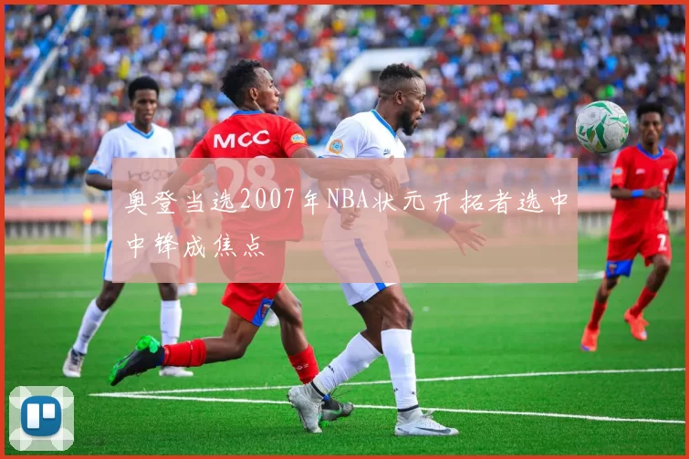 奥登当选2007年NBA状元开拓者选中中锋成焦点