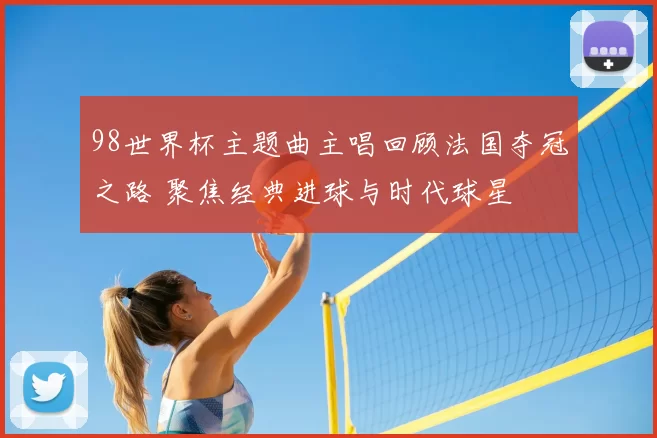 98世界杯主题曲主唱回顾法国夺冠之路 聚焦经典进球与时代球星