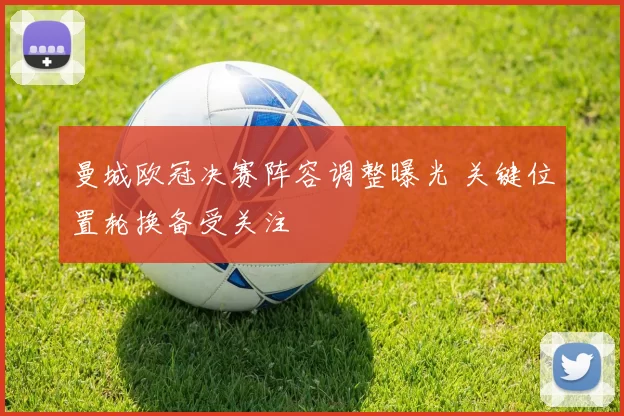 曼城欧冠决赛阵容调整曝光 关键位置轮换备受关注