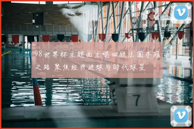 98世界杯主题曲主唱回顾法国夺冠之路 聚焦经典进球与时代球星