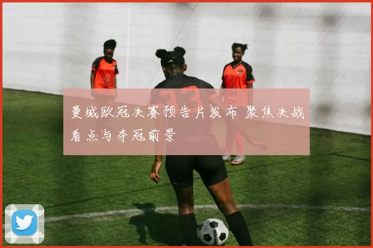 曼城欧冠决赛预告片发布 聚焦决战看点与夺冠前景