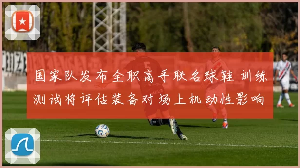 国家队发布全职高手联名球鞋 训练测试将评估装备对场上机动性影响